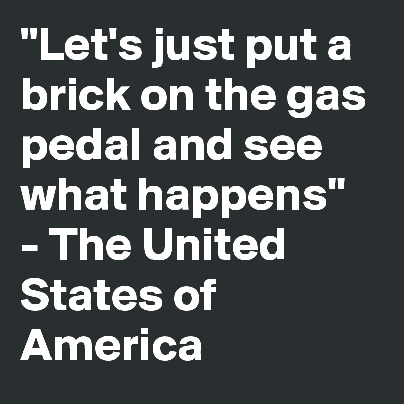 "Let's just put a brick on the gas pedal and see what happens" - The United States of America