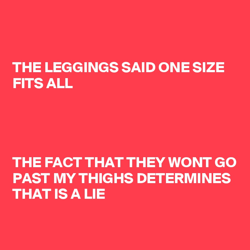 


THE LEGGINGS SAID ONE SIZE FITS ALL




THE FACT THAT THEY WONT GO PAST MY THIGHS DETERMINES THAT IS A LIE

