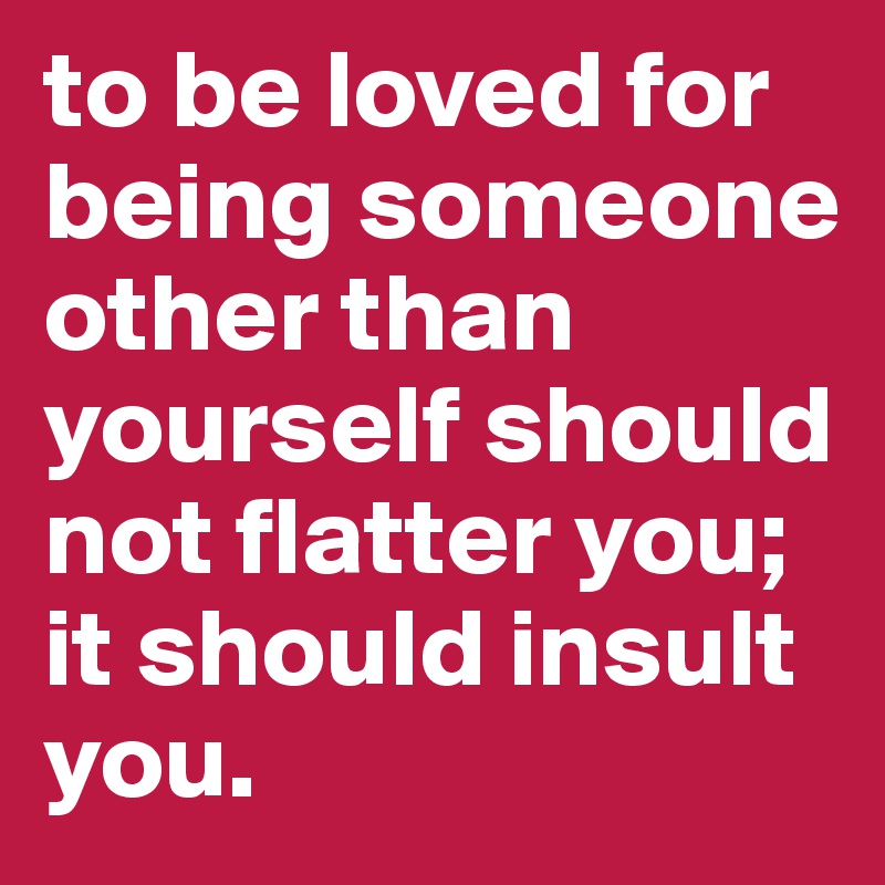 to be loved for being someone other than yourself should not flatter you; it should insult you.