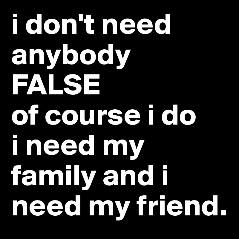 i don't need anybody
FALSE
of course i do 
i need my family and i need my friend.