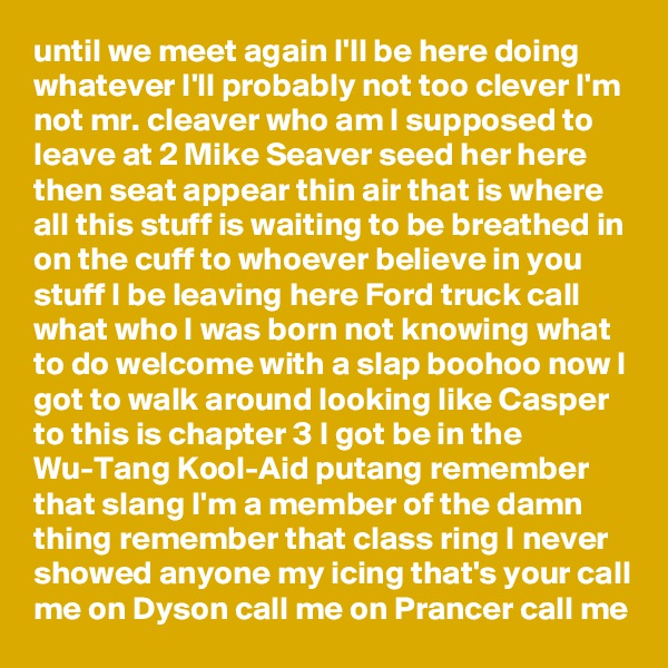 until we meet again I'll be here doing whatever I'll probably not too clever I'm not mr. cleaver who am I supposed to leave at 2 Mike Seaver seed her here then seat appear thin air that is where all this stuff is waiting to be breathed in on the cuff to whoever believe in you stuff I be leaving here Ford truck call what who I was born not knowing what to do welcome with a slap boohoo now I got to walk around looking like Casper to this is chapter 3 I got be in the Wu-Tang Kool-Aid putang remember that slang I'm a member of the damn thing remember that class ring I never showed anyone my icing that's your call me on Dyson call me on Prancer call me