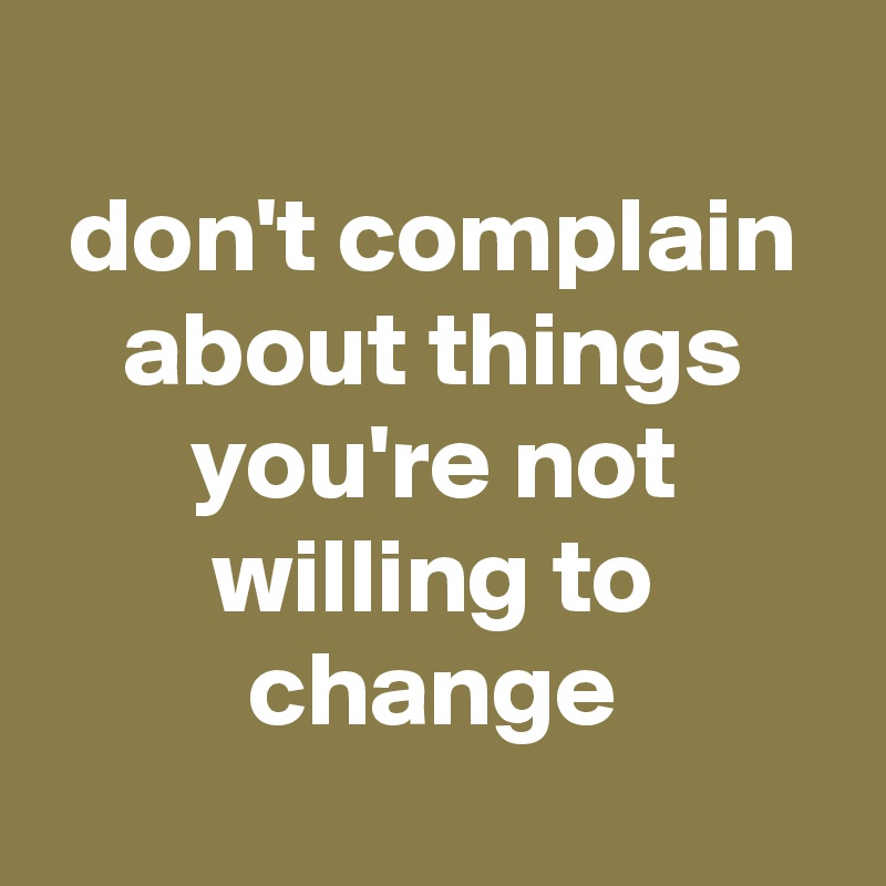 
don't complain about things you're not willing to change
