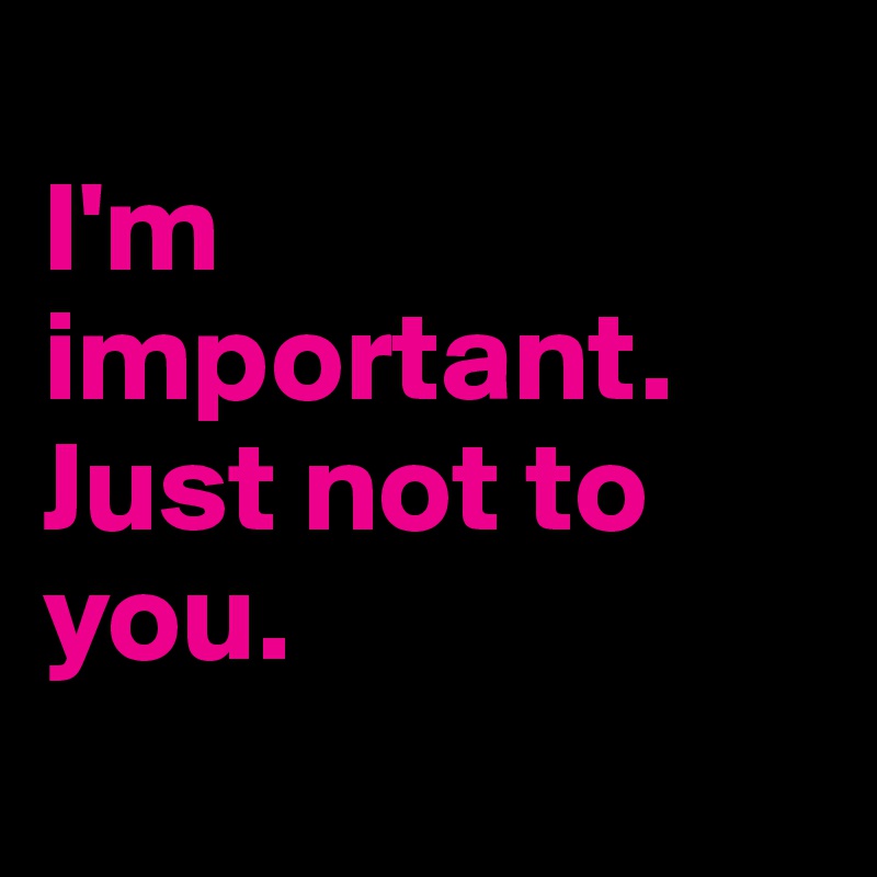 
I'm important. Just not to you.
