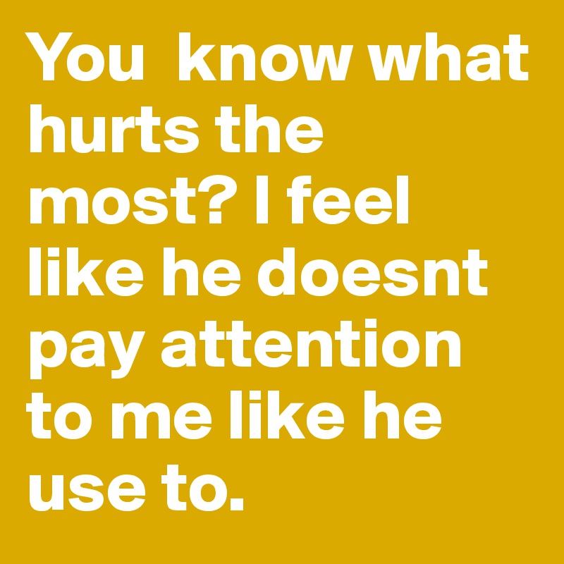 You  know what hurts the most? I feel like he doesnt pay attention to me like he use to. 