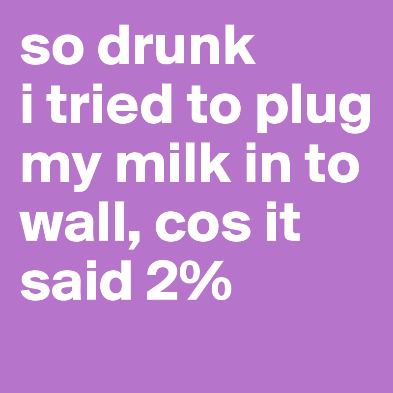 so drunk
i tried to plug my milk in to wall, cos it said 2%