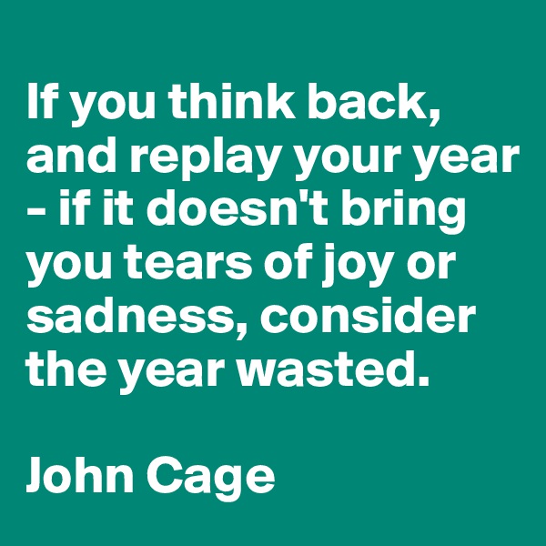 
If you think back, and replay your year - if it doesn't bring you tears of joy or sadness, consider the year wasted.

John Cage