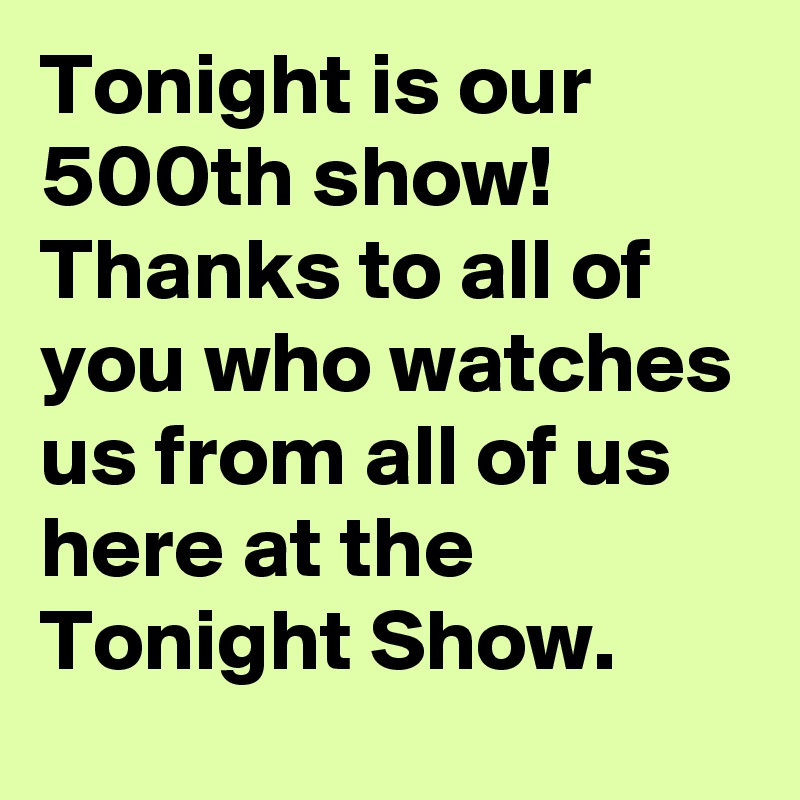 Tonight is our 500th show! Thanks to all of you who watches us from all of us here at the Tonight Show.