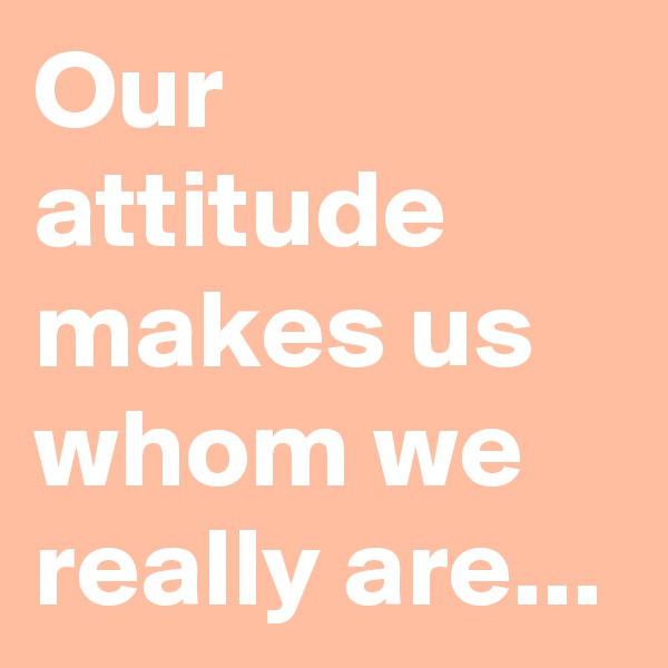 Our attitude makes us whom we really are...