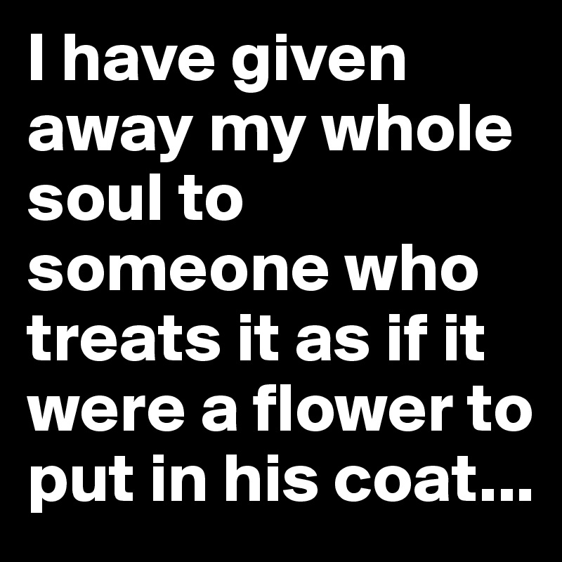 I have given away my whole soul to someone who treats it as if it were a flower to put in his coat...