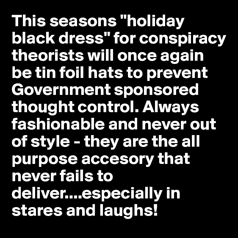This seasons "holiday black dress" for conspiracy theorists will once again be tin foil hats to prevent Government sponsored thought control. Always fashionable and never out of style - they are the all purpose accesory that never fails to deliver....especially in stares and laughs!