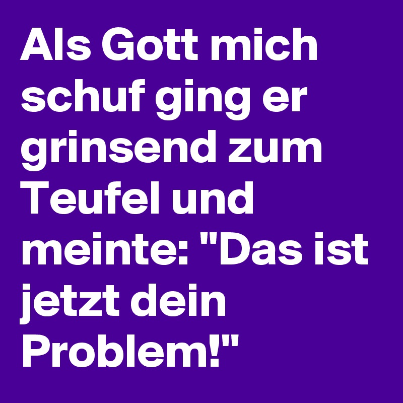 Als Gott mich schuf ging er grinsend zum Teufel und meinte: "Das ist jetzt dein Problem!"
