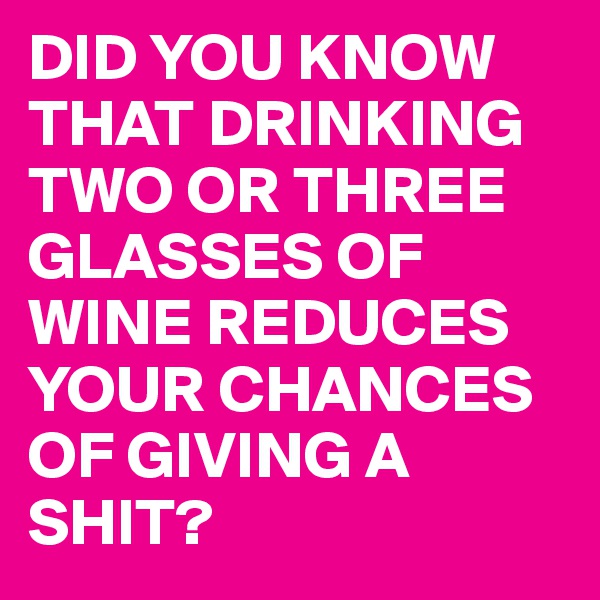 DID YOU KNOW THAT DRINKING TWO OR THREE GLASSES OF WINE REDUCES YOUR CHANCES OF GIVING A SHIT?