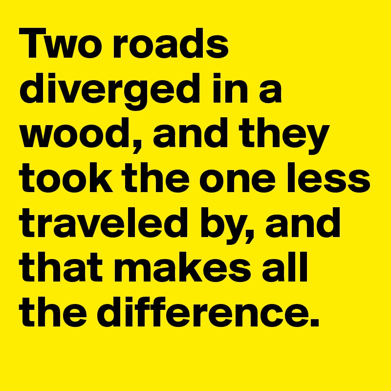 Two roads diverged in a wood, and they took the one less traveled by, and that makes all the difference.