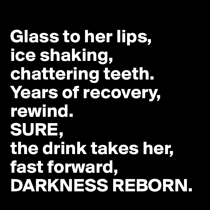 
Glass to her lips, 
ice shaking, 
chattering teeth. 
Years of recovery,
rewind. 
SURE, 
the drink takes her,
fast forward, 
DARKNESS REBORN. 