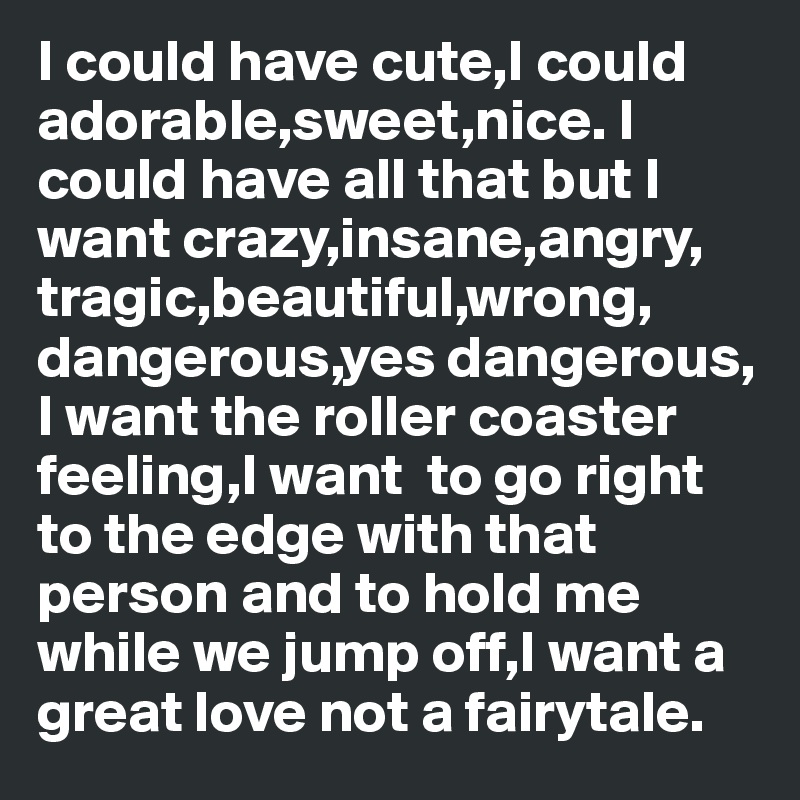I could have cute,I could adorable,sweet,nice. I could have all that but I want crazy,insane,angry, tragic,beautiful,wrong, dangerous,yes dangerous, I want the roller coaster feeling,I want  to go right to the edge with that person and to hold me while we jump off,I want a great love not a fairytale.