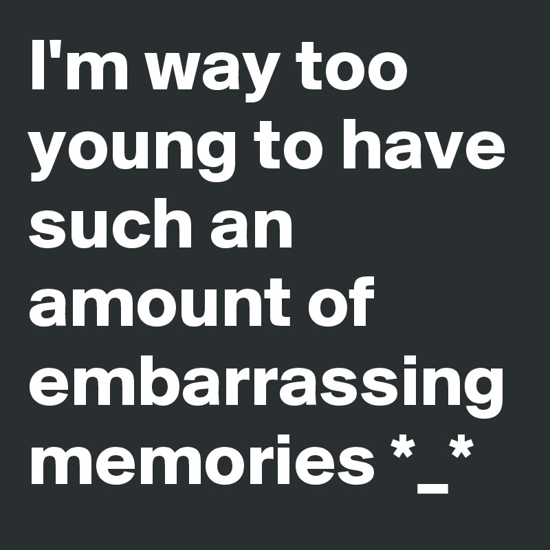 I'm way too young to have such an amount of embarrassing memories *_*