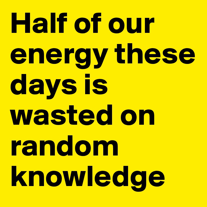 Half of our energy these days is wasted on random knowledge