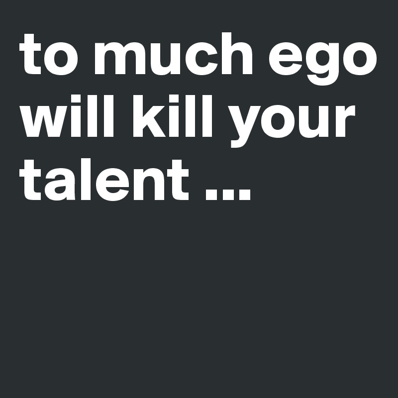 to much ego will kill your talent ...

