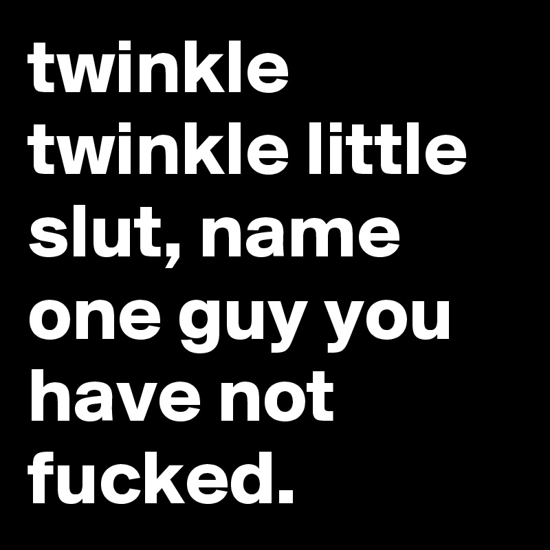 twinkle twinkle little slut, name one guy you have not fucked.