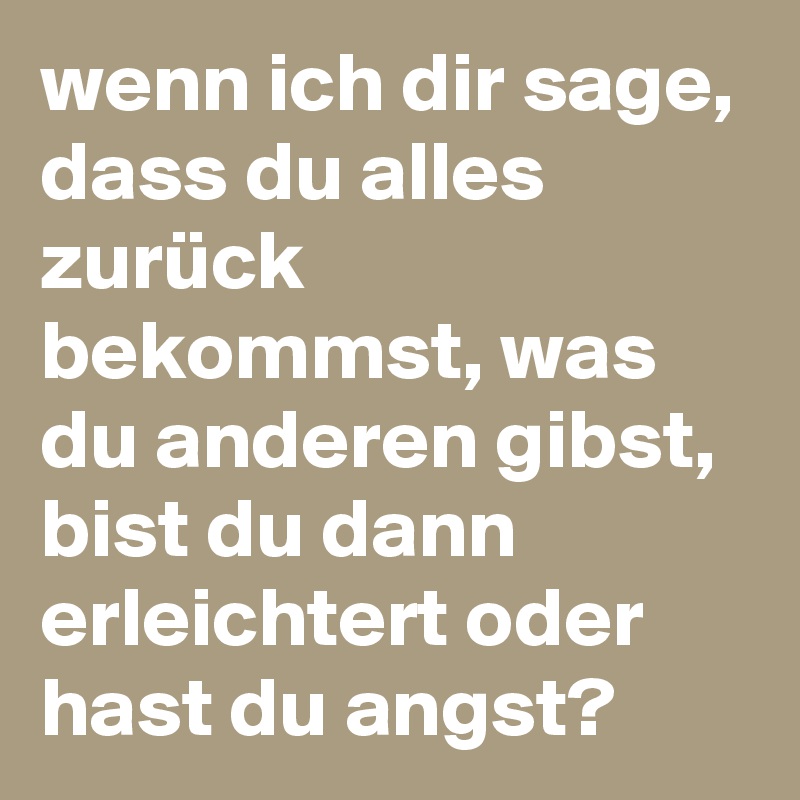 wenn ich dir sage, dass du alles zurück bekommst, was du anderen gibst, bist du dann erleichtert oder hast du angst?