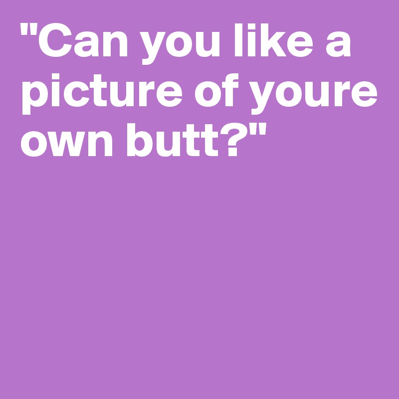 "Can you like a picture of youre own butt?"



