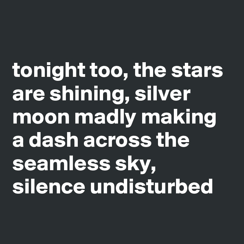 

tonight too, the stars are shining, silver moon madly making a dash across the seamless sky, silence undisturbed  
