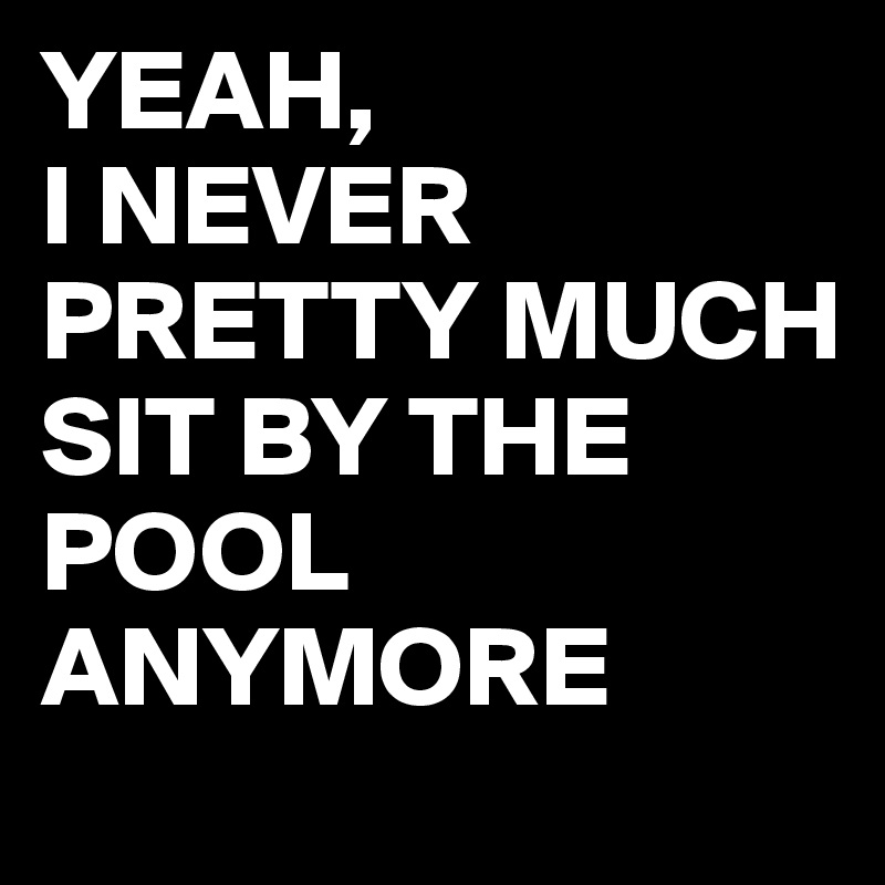 YEAH,
I NEVER PRETTY MUCH
SIT BY THE POOL ANYMORE