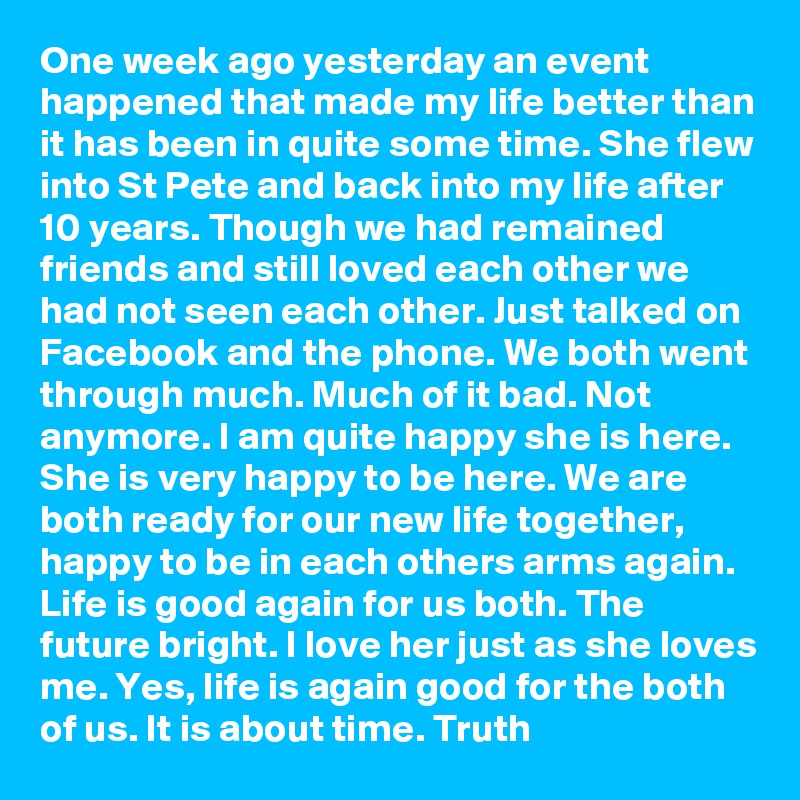One week ago yesterday an event happened that made my life better than it has been in quite some time. She flew into St Pete and back into my life after 10 years. Though we had remained friends and still loved each other we had not seen each other. Just talked on Facebook and the phone. We both went through much. Much of it bad. Not anymore. I am quite happy she is here. She is very happy to be here. We are both ready for our new life together, happy to be in each others arms again. Life is good again for us both. The future bright. I love her just as she loves me. Yes, life is again good for the both of us. It is about time. Truth