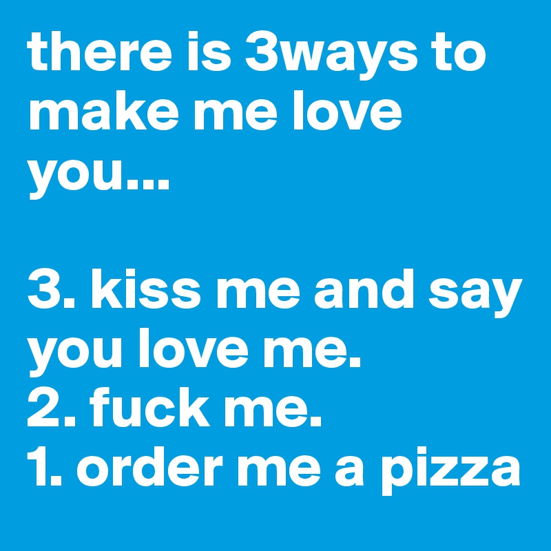there is 3ways to make me love you...

3. kiss me and say you love me.
2. fuck me.
1. order me a pizza