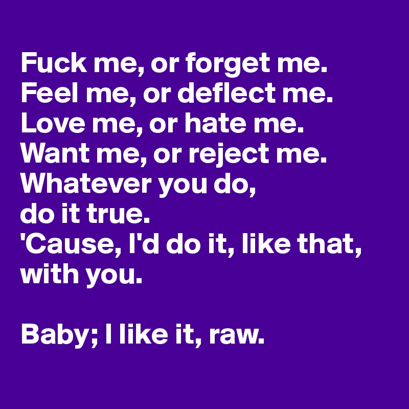 
Fuck me, or forget me.
Feel me, or deflect me.
Love me, or hate me.
Want me, or reject me. 
Whatever you do, 
do it true.
'Cause, I'd do it, like that, with you.

Baby; I like it, raw.
