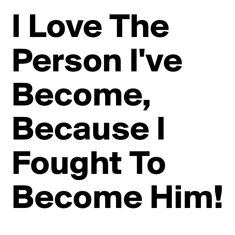 I Love The Person I've Become, Because I Fought To Become Him!