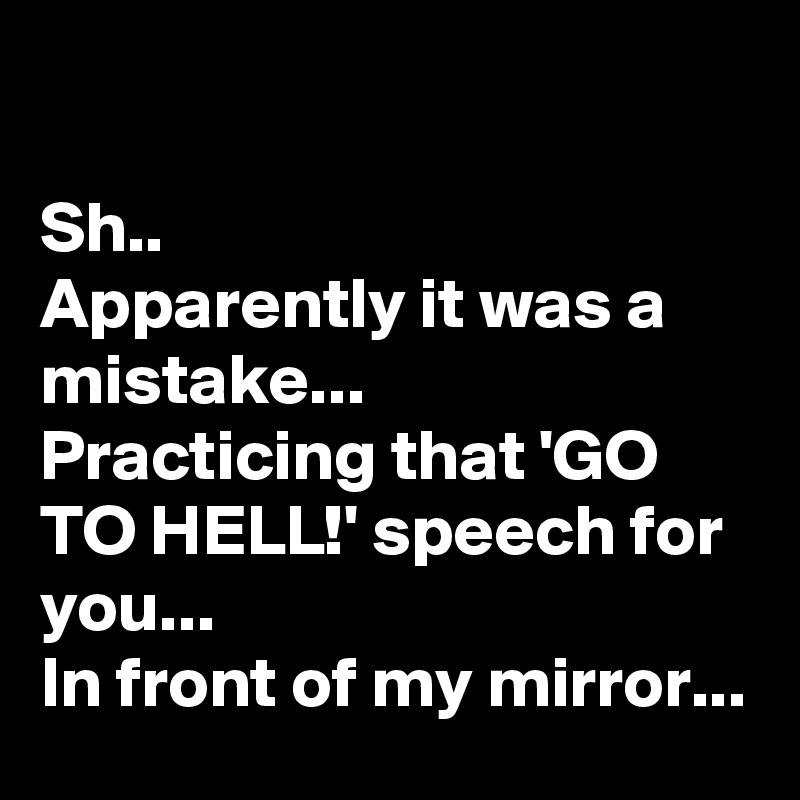 

Sh..
Apparently it was a mistake... 
Practicing that 'GO TO HELL!' speech for you...
In front of my mirror...