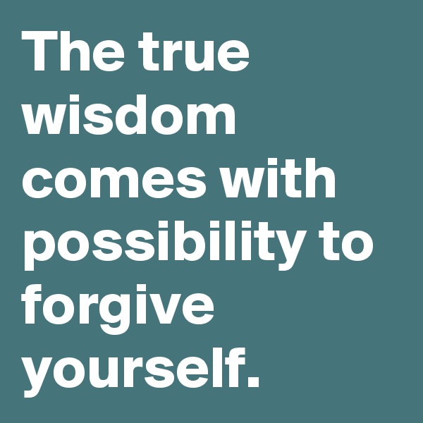 The true wisdom comes with possibility to forgive yourself.