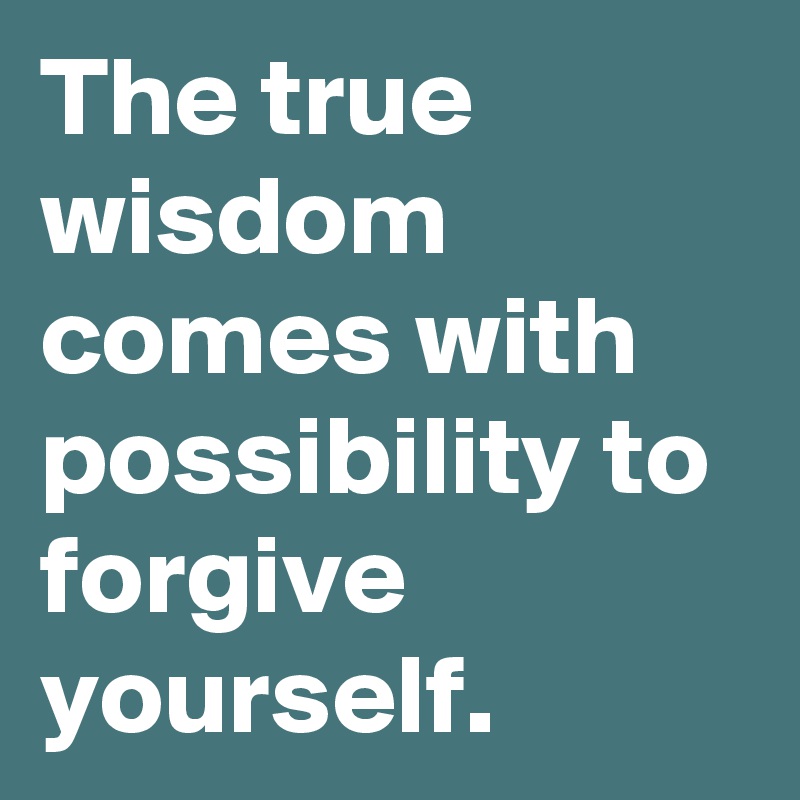 The true wisdom comes with possibility to forgive yourself.
