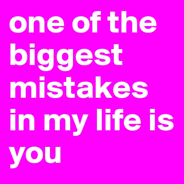 one of the biggest mistakes in my life is you 