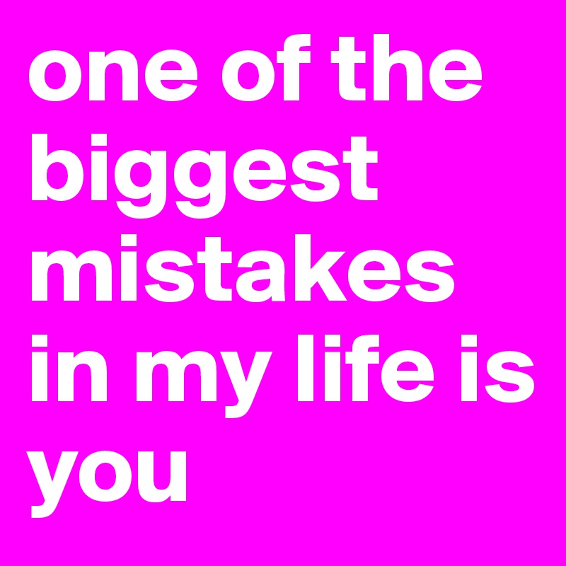 one of the biggest mistakes in my life is you 