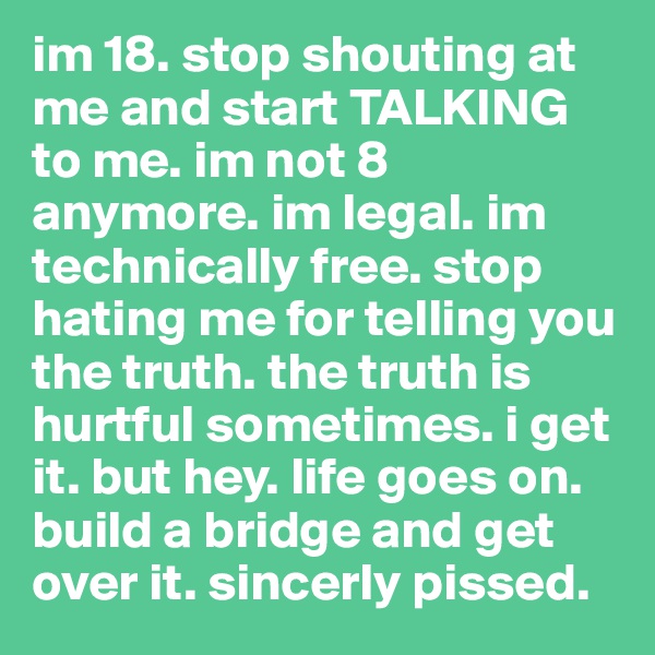 im 18. stop shouting at me and start TALKING to me. im not 8 anymore. im legal. im technically free. stop hating me for telling you the truth. the truth is hurtful sometimes. i get it. but hey. life goes on. build a bridge and get over it. sincerly pissed. 