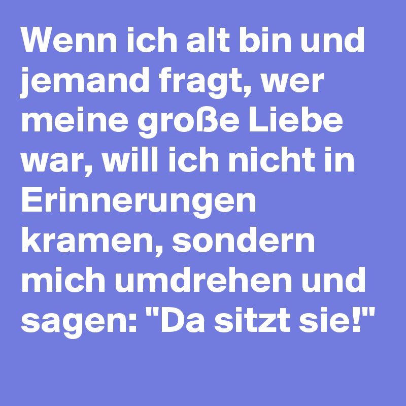 Wenn ich alt bin und jemand fragt, wer meine große Liebe war, will ich nicht in Erinnerungen kramen, sondern mich umdrehen und sagen: "Da sitzt sie!"