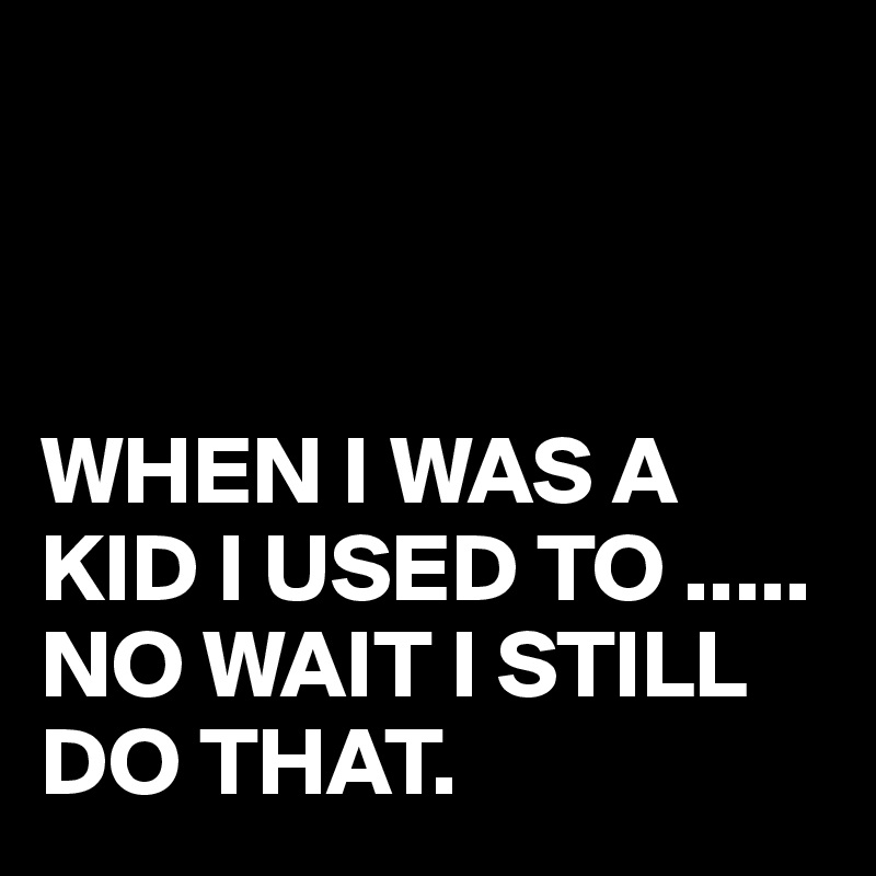 



WHEN I WAS A KID I USED TO .....
NO WAIT I STILL DO THAT.