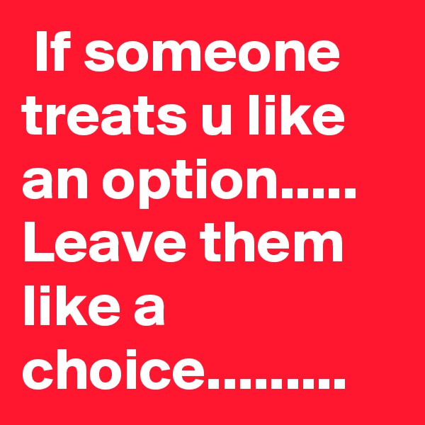  If someone treats u like an option.....
Leave them like a choice.........