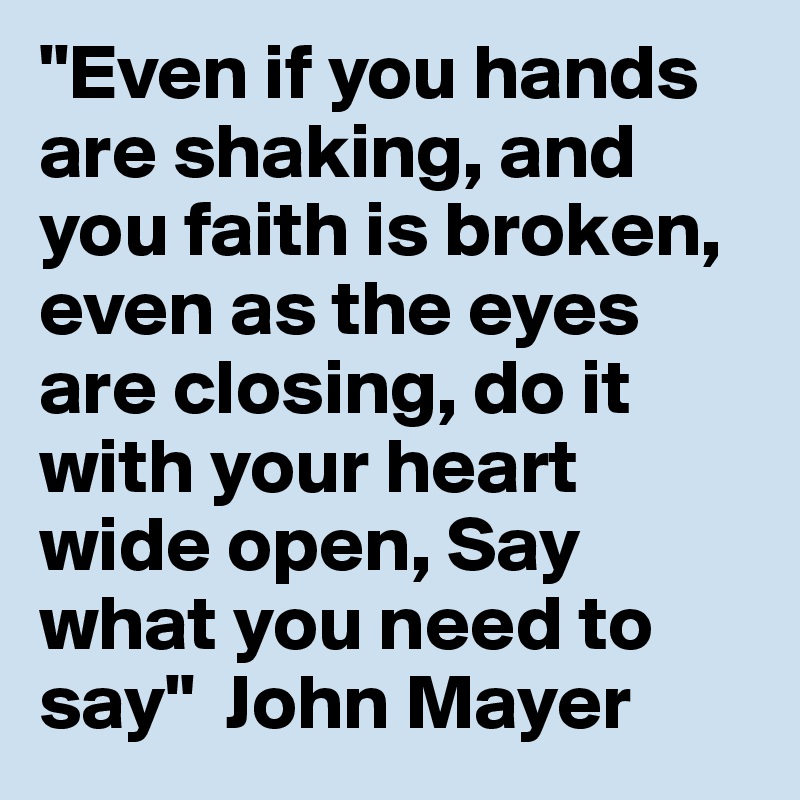 "Even if you hands are shaking, and you faith is broken, even as the eyes are closing, do it with your heart wide open, Say what you need to say"  John Mayer