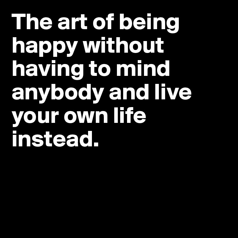 The art of being happy without having to mind anybody and live your own life instead.


