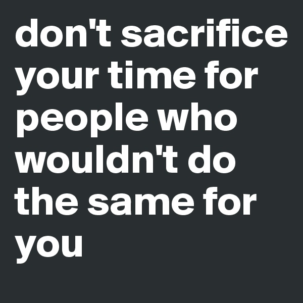 don't sacrifice your time for people who wouldn't do the same for you