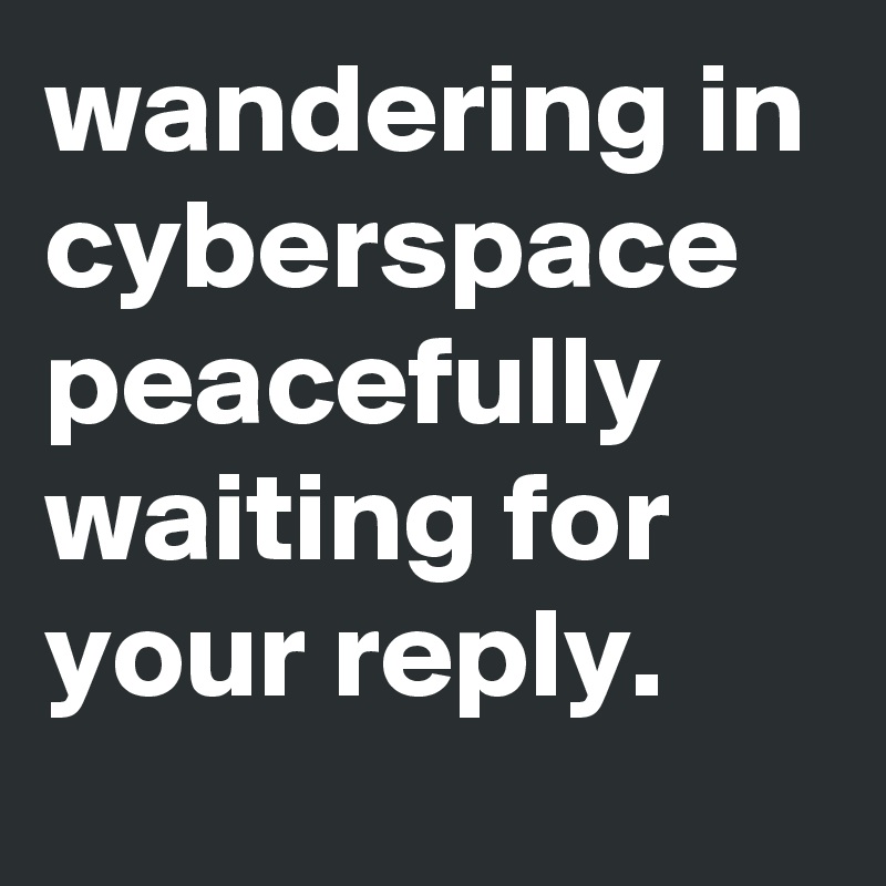 wandering in cyberspace peacefully waiting for your reply. 