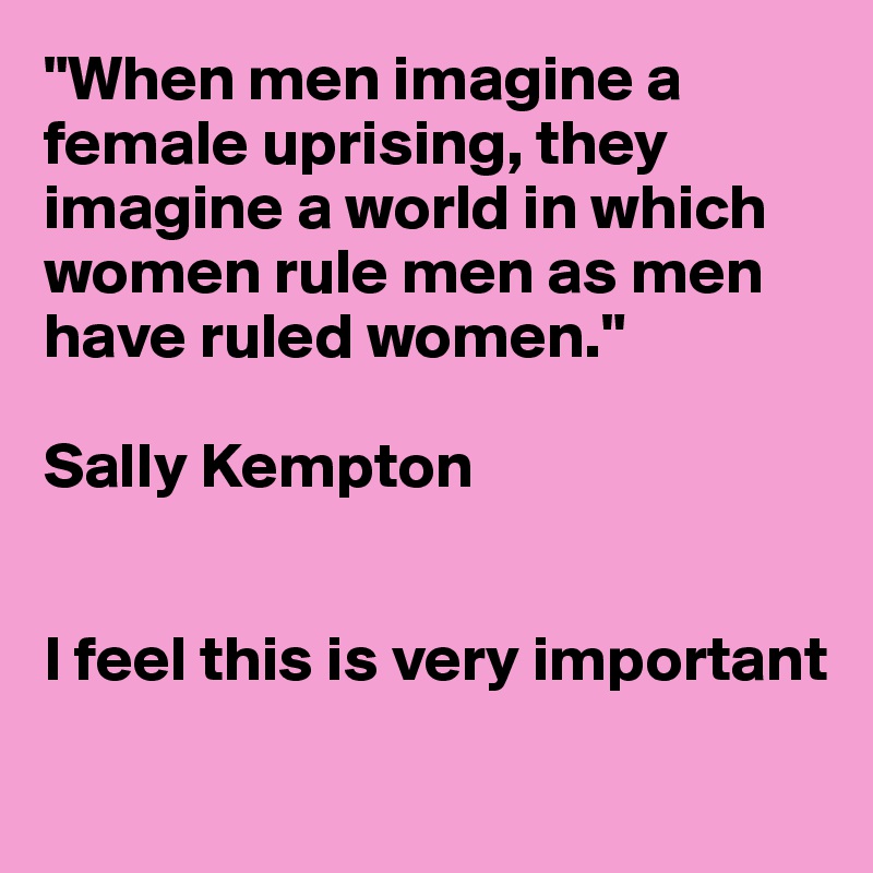 "When men imagine a female uprising, they imagine a world in which women rule men as men have ruled women."

Sally Kempton 


I feel this is very important 
