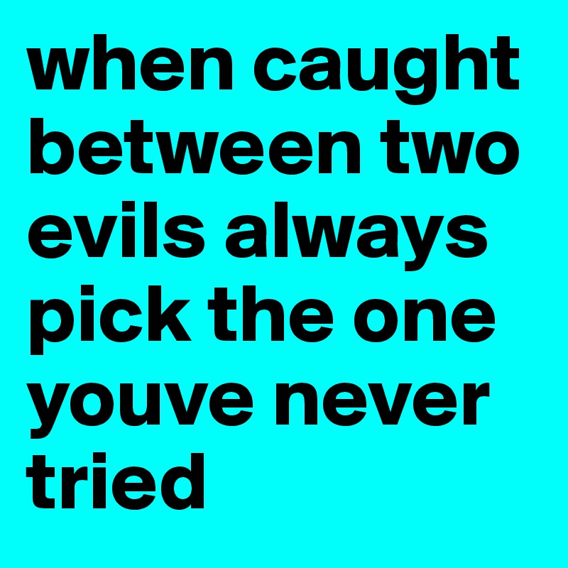 when caught between two evils always pick the one youve never tried