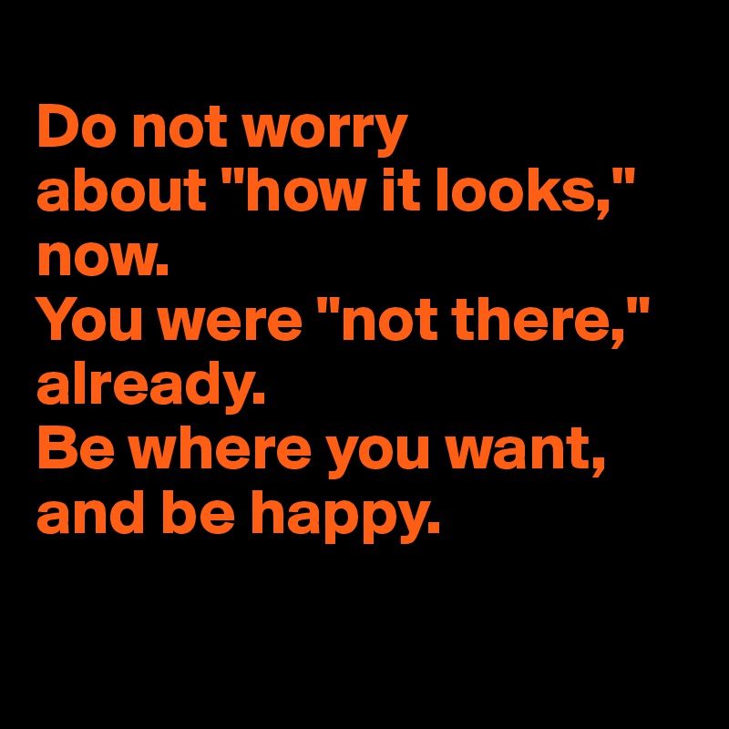 
Do not worry 
about "how it looks," 
now.
You were "not there," already.
Be where you want, and be happy.

