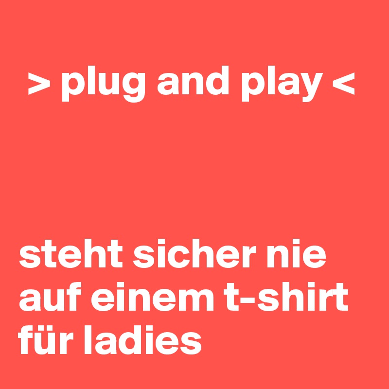 
 > plug and play <



steht sicher nie auf einem t-shirt für ladies