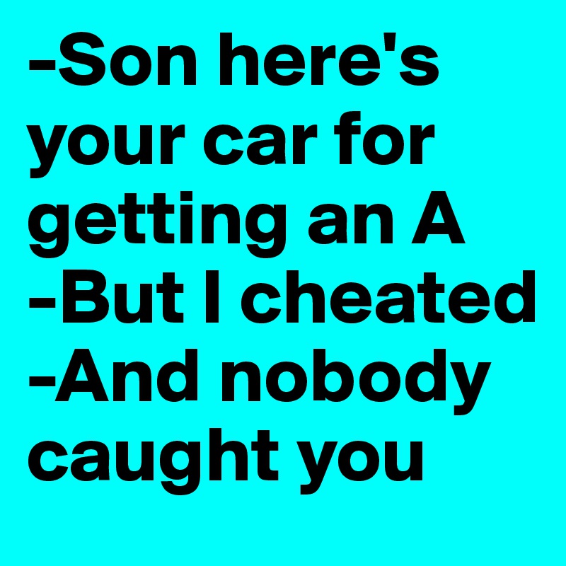 -Son here's your car for getting an A
-But I cheated
-And nobody caught you