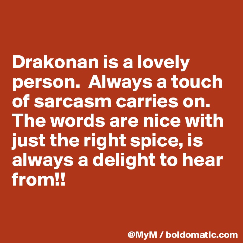 

Drakonan is a lovely person.  Always a touch of sarcasm carries on.  The words are nice with just the right spice, is always a delight to hear from!!

